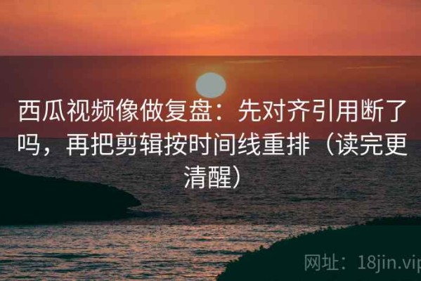 西瓜视频像做复盘：先对齐引用断了吗，再把剪辑按时间线重排（读完更清醒）