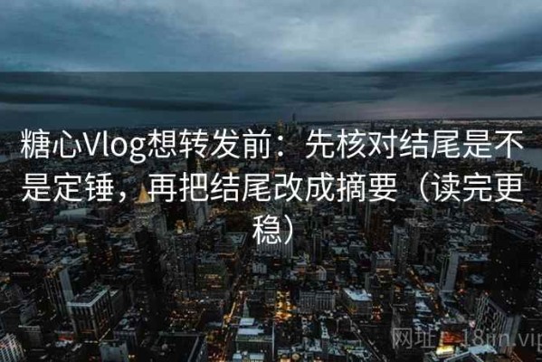 糖心Vlog想转发前：先核对结尾是不是定锤，再把结尾改成摘要（读完更稳）