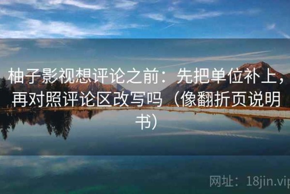 柚子影视想评论之前：先把单位补上，再对照评论区改写吗（像翻折页说明书）