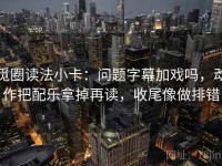 觅圈读法小卡：问题字幕加戏吗，动作把配乐拿掉再读，收尾像做排错