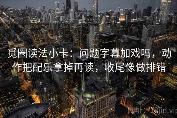 觅圈读法小卡：问题字幕加戏吗，动作把配乐拿掉再读，收尾像做排错