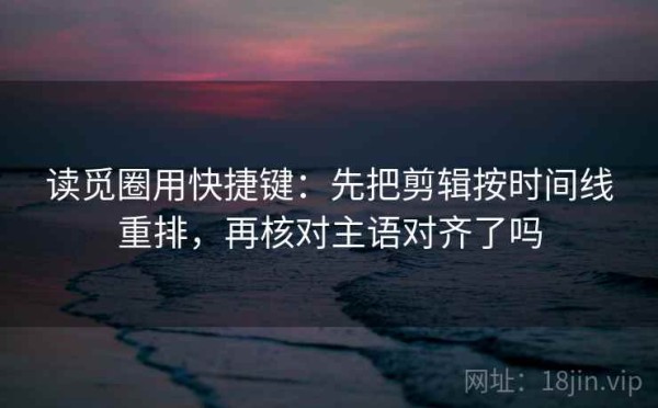 读觅圈用快捷键：先把剪辑按时间线重排，再核对主语对齐了吗