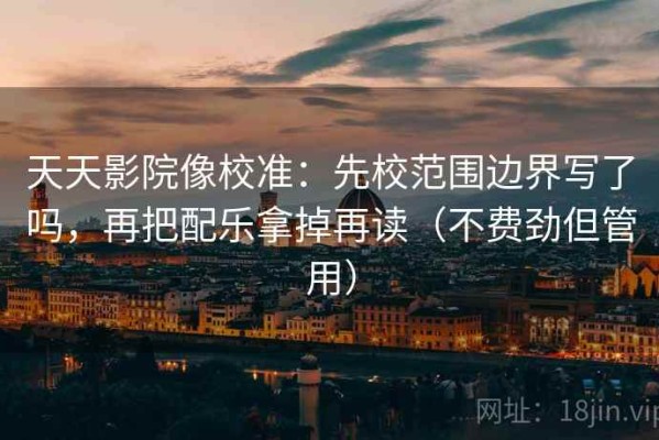 天天影院像校准：先校范围边界写了吗，再把配乐拿掉再读（不费劲但管用）
