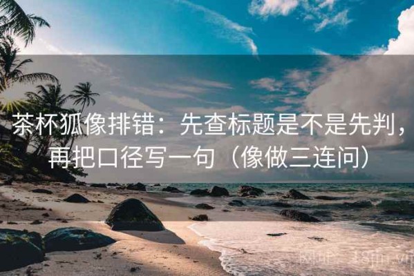 茶杯狐像排错：先查标题是不是先判，再把口径写一句（像做三连问）