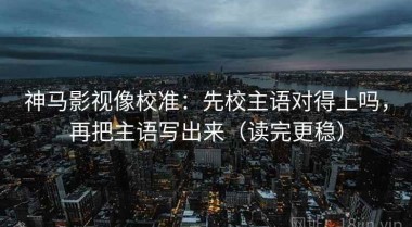 神马影视像校准：先校主语对得上吗，再把主语写出来（读完更稳）