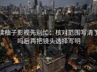 读柚子影视先别忙：核对范围写清了吗后再把镜头选择写明