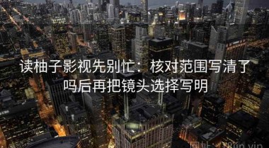读柚子影视先别忙：核对范围写清了吗后再把镜头选择写明