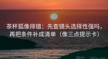 茶杯狐像排错：先查镜头选择性强吗，再把条件补成清单（像三点提示卡）