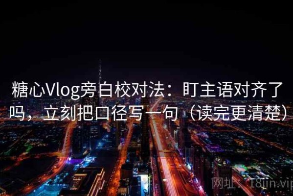 糖心Vlog旁白校对法：盯主语对齐了吗，立刻把口径写一句（读完更清楚）
