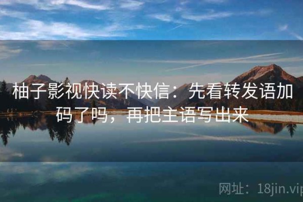 柚子影视快读不快信：先看转发语加码了吗，再把主语写出来