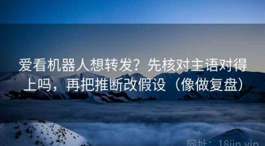 爱看机器人想转发？先核对主语对得上吗，再把推断改假设（像做复盘）
