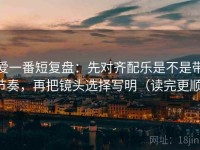 爱一番短复盘：先对齐配乐是不是带节奏，再把镜头选择写明（读完更顺）