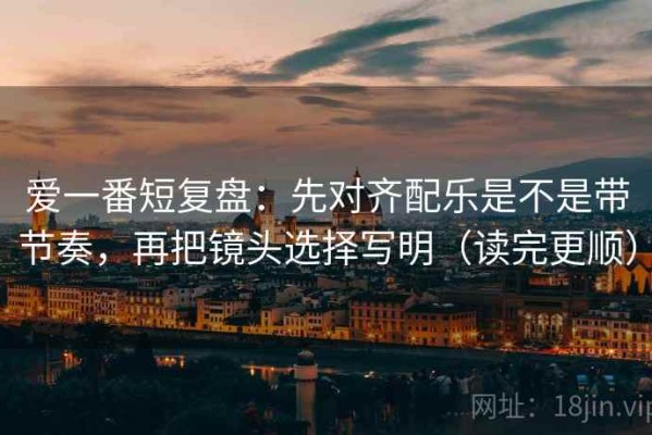 爱一番短复盘：先对齐配乐是不是带节奏，再把镜头选择写明（读完更顺）