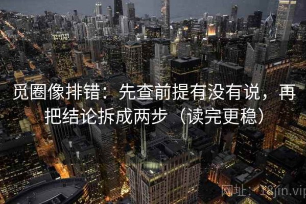 觅圈像排错：先查前提有没有说，再把结论拆成两步（读完更稳）