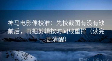 神马电影像校准：先校截图有没有缺前后，再把剪辑按时间线重排（读完更清醒）