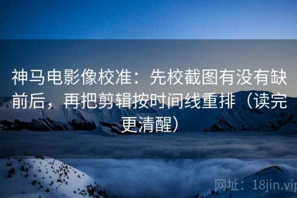 神马电影像校准：先校截图有没有缺前后，再把剪辑按时间线重排（读完更清醒）