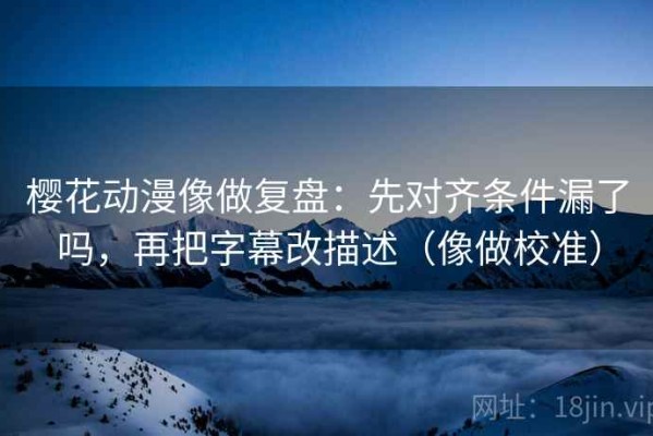 樱花动漫像做复盘：先对齐条件漏了吗，再把字幕改描述（像做校准）