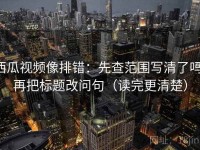 西瓜视频像排错：先查范围写清了吗，再把标题改问句（读完更清楚）