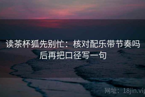 读茶杯狐先别忙：核对配乐带节奏吗后再把口径写一句