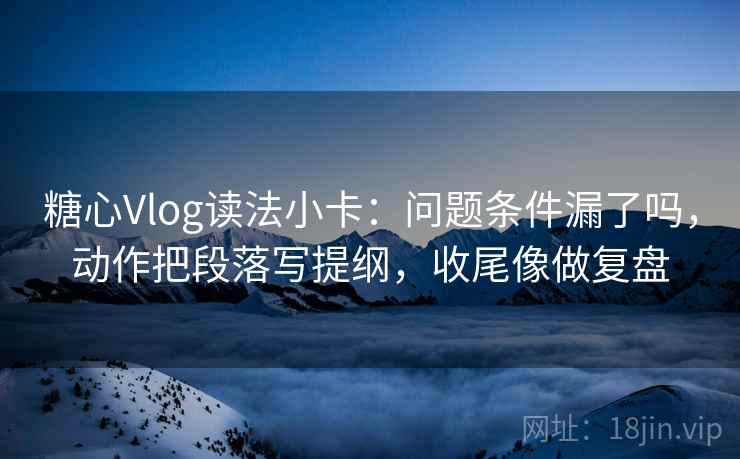 糖心Vlog读法小卡：问题条件漏了吗，动作把段落写提纲，收尾像做复盘