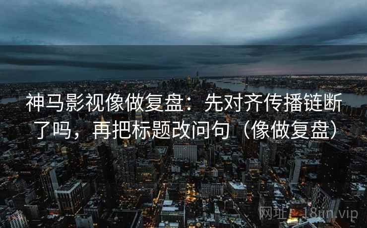 神马影视像做复盘：先对齐传播链断了吗，再把标题改问句（像做复盘）