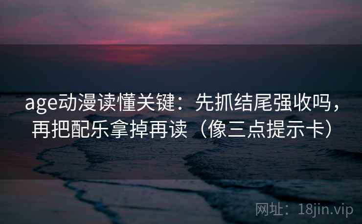 age动漫读懂关键：先抓结尾强收吗，再把配乐拿掉再读（像三点提示卡）