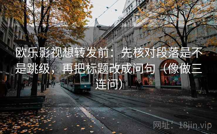 欧乐影视想转发前：先核对段落是不是跳级，再把标题改成问句（像做三连问）