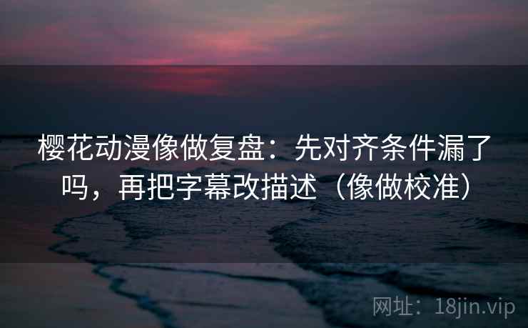 樱花动漫像做复盘：先对齐条件漏了吗，再把字幕改描述（像做校准）