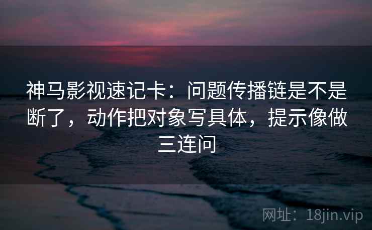 神马影视速记卡：问题传播链是不是断了，动作把对象写具体，提示像做三连问