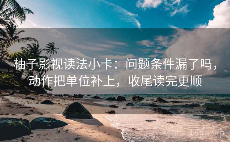 柚子影视读法小卡：问题条件漏了吗，动作把单位补上，收尾读完更顺