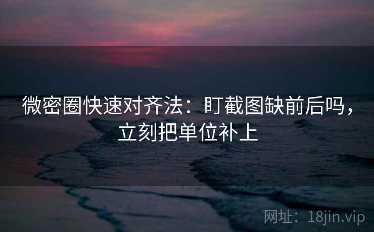 微密圈快速对齐法：盯截图缺前后吗，立刻把单位补上