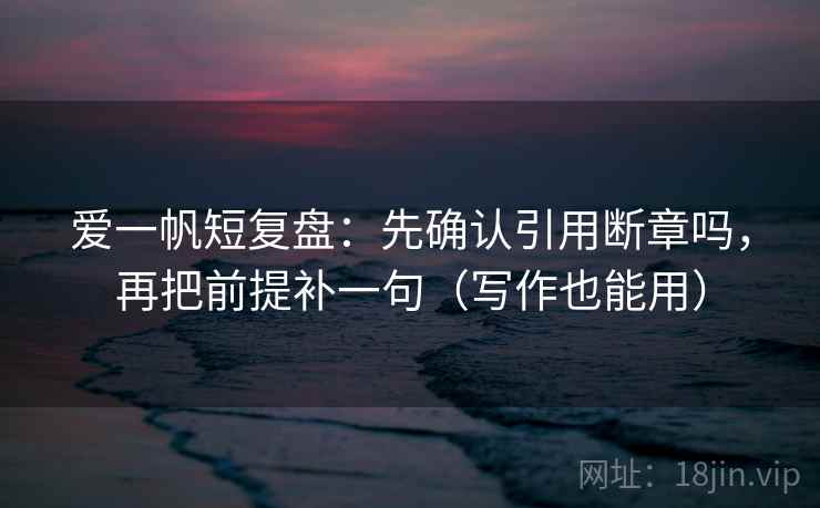 爱一帆短复盘：先确认引用断章吗，再把前提补一句（写作也能用）