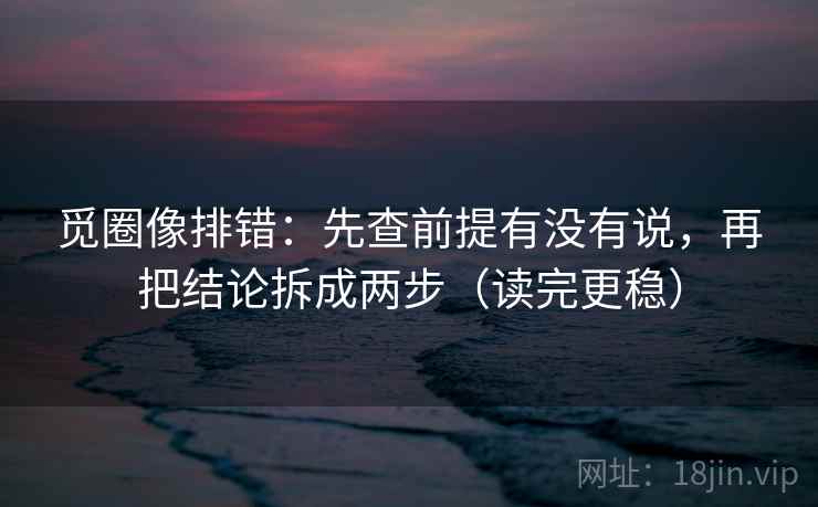 觅圈像排错：先查前提有没有说，再把结论拆成两步（读完更稳）