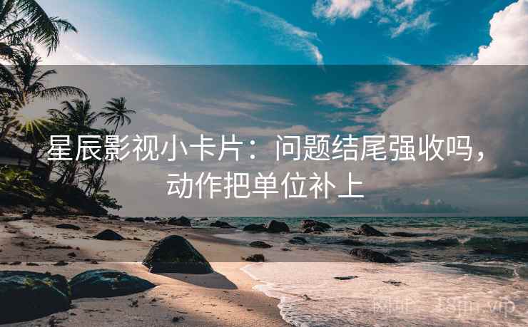 星辰影视小卡片：问题结尾强收吗，动作把单位补上