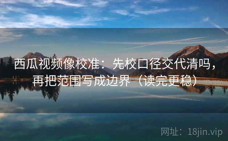 西瓜视频像校准：先校口径交代清吗，再把范围写成边界（读完更稳）