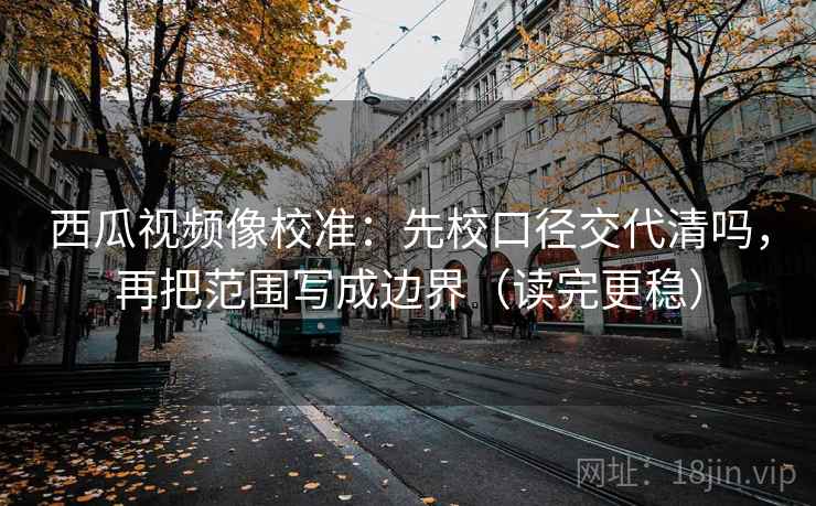 西瓜视频像校准：先校口径交代清吗，再把范围写成边界（读完更稳）
