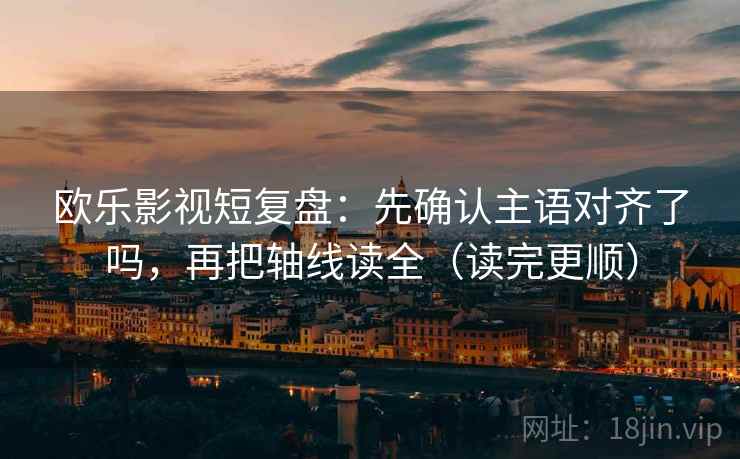欧乐影视短复盘：先确认主语对齐了吗，再把轴线读全（读完更顺）
