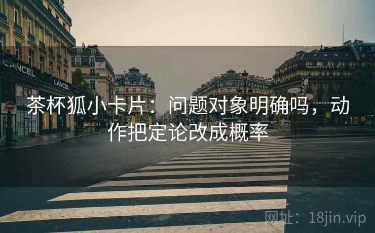 茶杯狐小卡片：问题对象明确吗，动作把定论改成概率