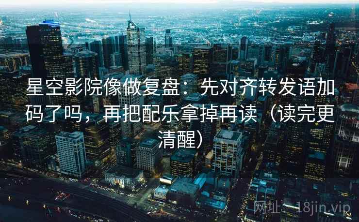 星空影院像做复盘：先对齐转发语加码了吗，再把配乐拿掉再读（读完更清醒）