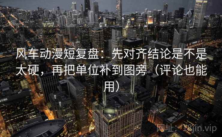 风车动漫短复盘：先对齐结论是不是太硬，再把单位补到图旁（评论也能用）
