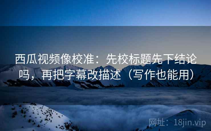 西瓜视频像校准:先校标题先下结论吗,再把字幕改描述(写作也能用) 西瓜视频像校准:先校标题先下结论吗,再把字幕改描述(写作也能用)