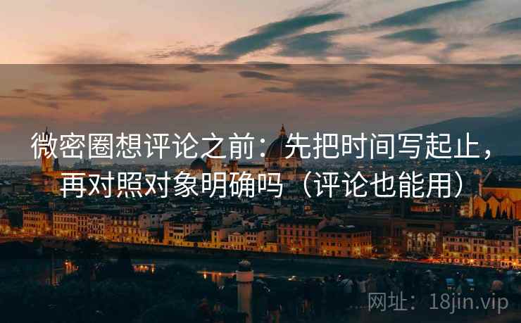 微密圈想评论之前：先把时间写起止，再对照对象明确吗（评论也能用）