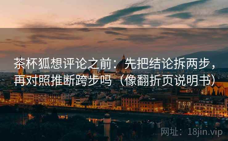 茶杯狐想评论之前:先把结论拆两步,再对照推断跨步吗(像翻折页说明书) 茶杯狐想评论之前:先把结论拆两步,再对照推断跨步吗(像翻折页说明书)