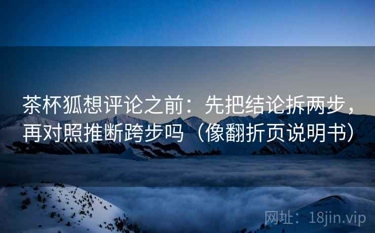 茶杯狐想评论之前:先把结论拆两步,再对照推断跨步吗(像翻折页说明书) 茶杯狐想评论之前:先把结论拆两步,再对照推断跨步吗(像翻折页说明书)
