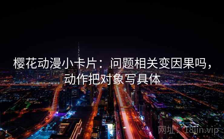 樱花动漫小卡片:问题相关变因果吗,动作把对象写具体 樱花动漫小卡片:问题相关变因果吗,动作把对象写具体
