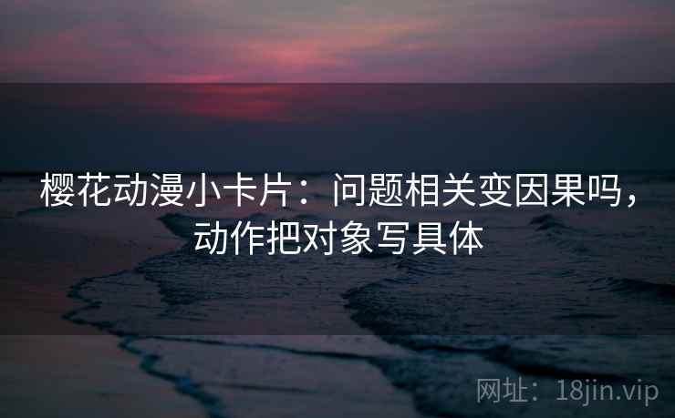 樱花动漫小卡片:问题相关变因果吗,动作把对象写具体 樱花动漫小卡片:问题相关变因果吗,动作把对象写具体