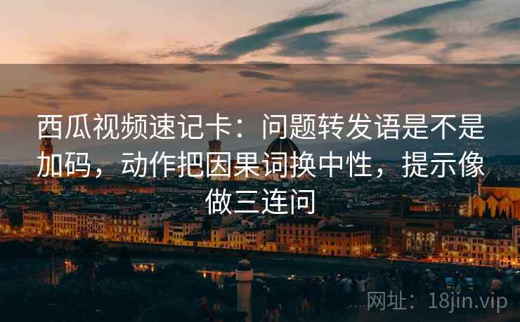 西瓜视频速记卡:问题转发语是不是加码,动作把因果词换中性,提示像做三连问 西瓜视频速记卡:问题转发语是不是加码,动作把因果词换中性,提示像做三连问