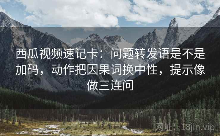 西瓜视频速记卡:问题转发语是不是加码,动作把因果词换中性,提示像做三连问 西瓜视频速记卡:问题转发语是不是加码,动作把因果词换中性,提示像做三连问