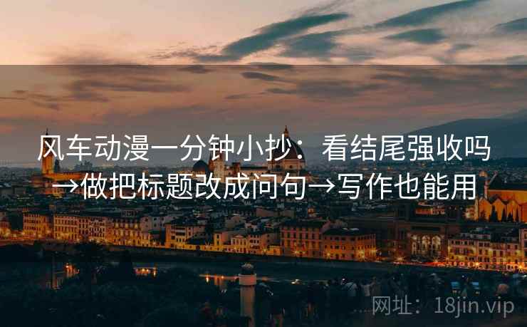 风车动漫一分钟小抄：看结尾强收吗→做把标题改成问句→写作也能用