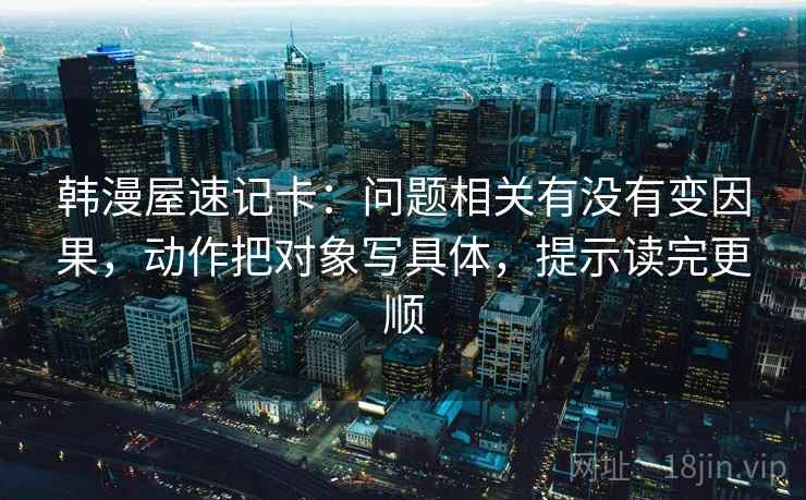 韩漫屋速记卡:问题相关有没有变因果,动作把对象写具体,提示读完更顺 韩漫屋速记卡:问题相关有没有变因果,动作把对象写具体,提示读完更顺